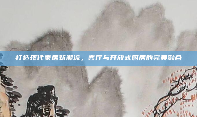 打造现代家居新潮流，客厅与开放式厨房的完美融合