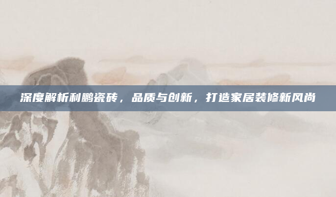 深度解析利鹏瓷砖，品质与创新，打造家居装修新风尚