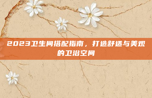 2023卫生间搭配指南，打造舒适与美观的卫浴空间