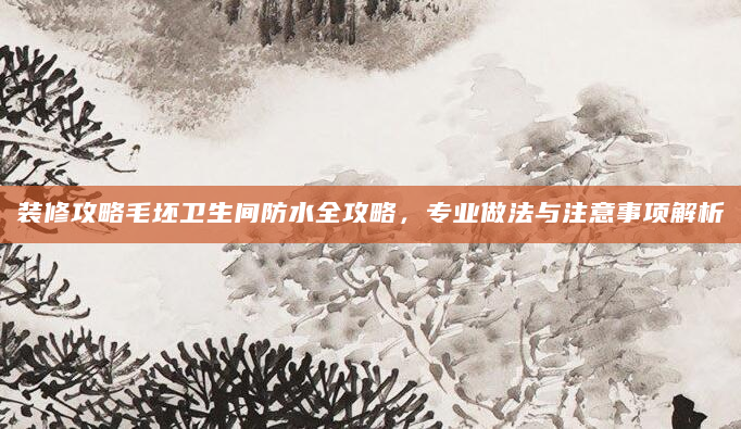 装修攻略毛坯卫生间防水全攻略，专业做法与注意事项解析