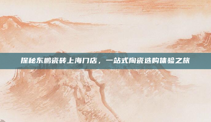 探秘东鹏瓷砖上海门店，一站式陶瓷选购体验之旅