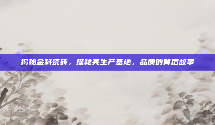 揭秘金科瓷砖，探秘其生产基地，品质的背后故事