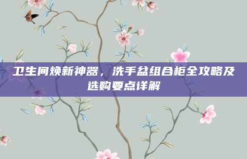 卫生间焕新神器，洗手盆组合柜全攻略及选购要点详解