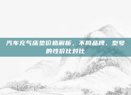 汽车充气床垫价格解析，不同品牌、型号的性价比对比