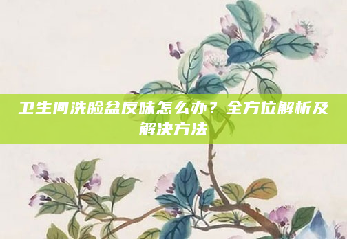 卫生间洗脸盆反味怎么办？全方位解析及解决方法