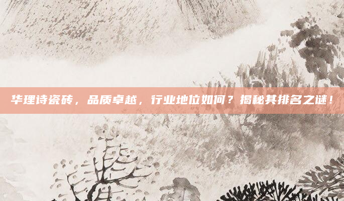 华理诗瓷砖，品质卓越，行业地位如何？揭秘其排名之谜！