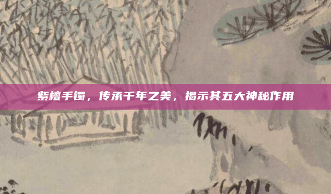 紫檀手镯，传承千年之美，揭示其五大神秘作用