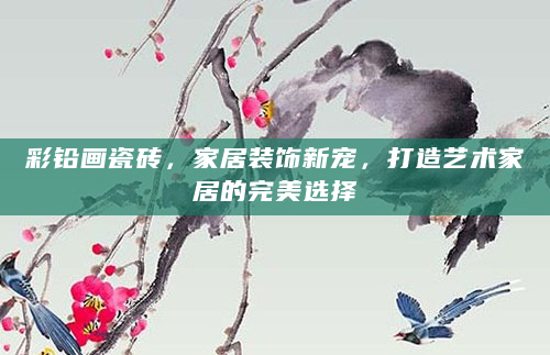 彩铅画瓷砖，家居装饰新宠，打造艺术家居的完美选择