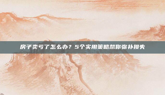 房子卖亏了怎么办？5个实用策略帮你弥补损失