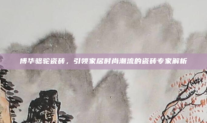 博华骆驼瓷砖，引领家居时尚潮流的瓷砖专家解析