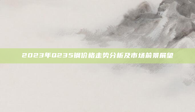 2023年Q235钢价格走势分析及市场前景展望