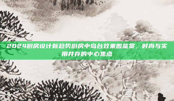 2024厨房设计新趋势厨房中岛台效果图鉴赏，时尚与实用并存的中心焦点
