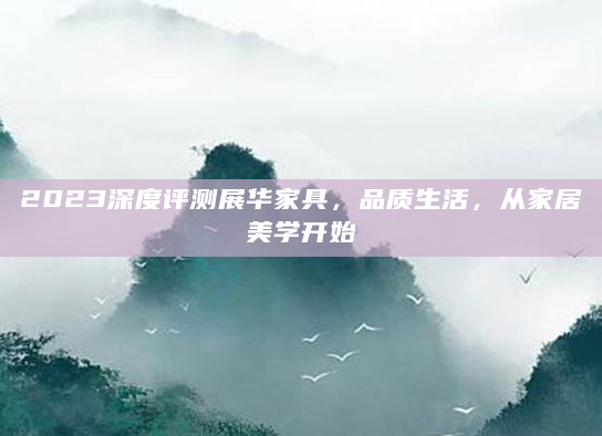 2023深度评测展华家具，品质生活，从家居美学开始