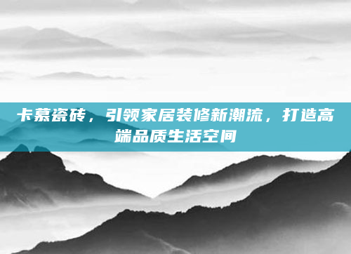 卡慕瓷砖，引领家居装修新潮流，打造高端品质生活空间