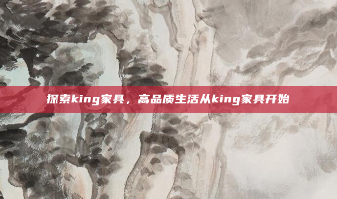 探索king家具，高品质生活从king家具开始