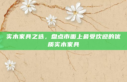 实木家具之选，盘点市面上最受欢迎的优质实木家具