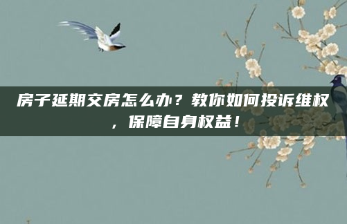房子延期交房怎么办？教你如何投诉维权，保障自身权益！