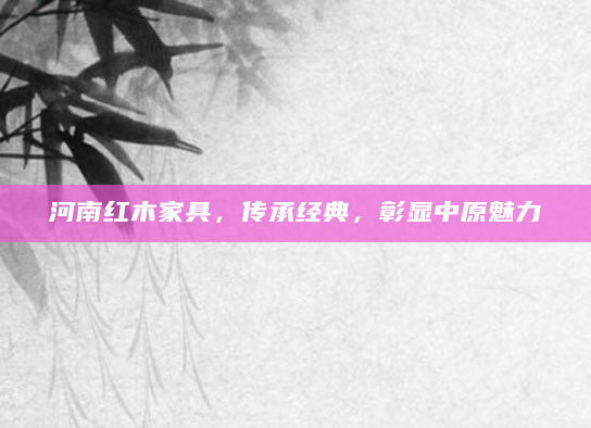 河南红木家具，传承经典，彰显中原魅力