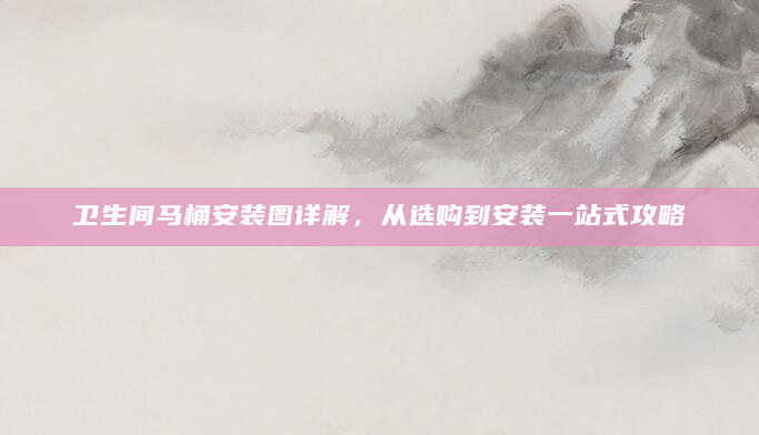 卫生间马桶安装图详解，从选购到安装一站式攻略