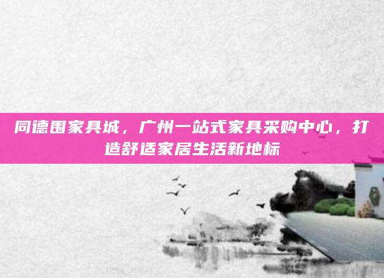同德围家具城，广州一站式家具采购中心，打造舒适家居生活新地标