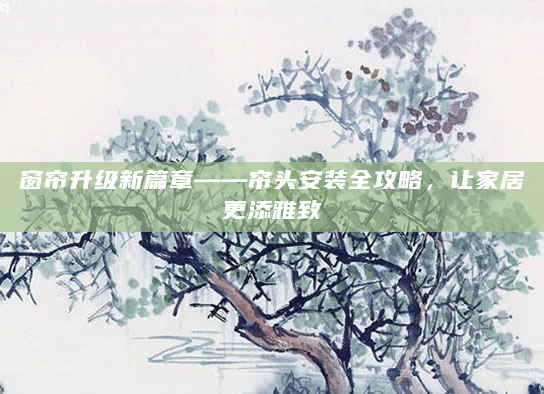 窗帘升级新篇章——帘头安装全攻略，让家居更添雅致
