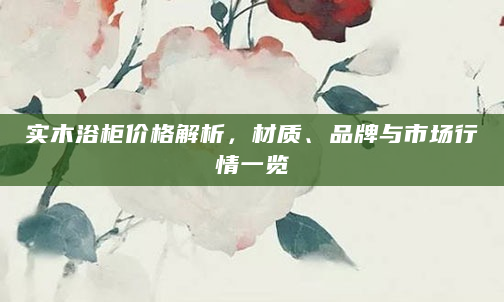 实木浴柜价格解析，材质、品牌与市场行情一览