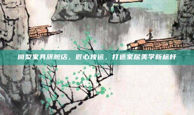 阅梨家具旗舰店，匠心独运，打造家居美学新标杆