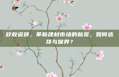 矽胶瓷砖，革新建材市场的新宠，如何选择与保养？