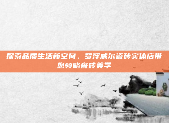 探索品质生活新空间，罗浮威尔瓷砖实体店带您领略瓷砖美学
