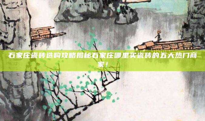 石家庄瓷砖选购攻略揭秘石家庄哪里买瓷砖的五大热门商家！