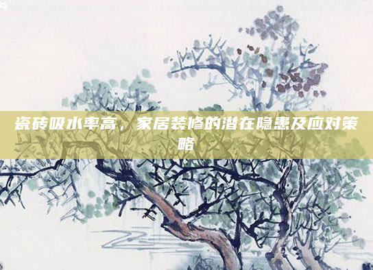 瓷砖吸水率高，家居装修的潜在隐患及应对策略