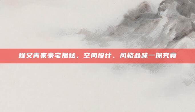 程又青家豪宅揭秘，空间设计、风格品味一探究竟