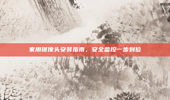 家用摄像头安装指南，安全监控一步到位