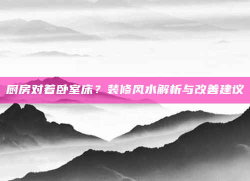 厨房对着卧室床？装修风水解析与改善建议