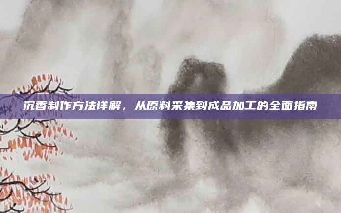 沉香制作方法详解，从原料采集到成品加工的全面指南