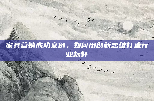 家具营销成功案例，如何用创新思维打造行业标杆