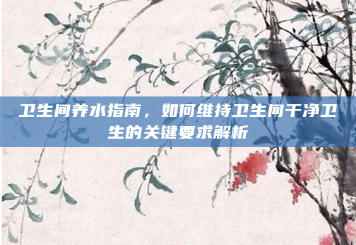 卫生间养水指南，如何维持卫生间干净卫生的关键要求解析