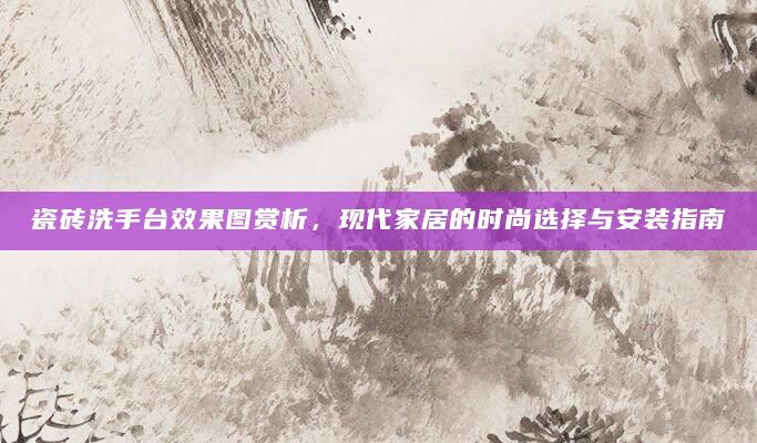 瓷砖洗手台效果图赏析，现代家居的时尚选择与安装指南