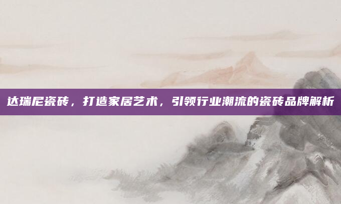 达瑞尼瓷砖，打造家居艺术，引领行业潮流的瓷砖品牌解析