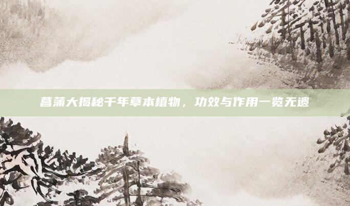 菖蒲大揭秘千年草本植物，功效与作用一览无遗