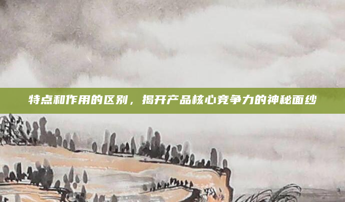 特点和作用的区别，揭开产品核心竞争力的神秘面纱