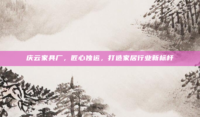 庆云家具厂，匠心独运，打造家居行业新标杆