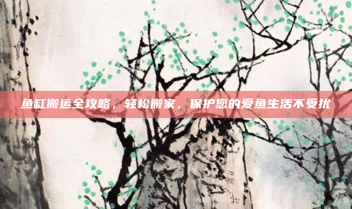鱼缸搬运全攻略，轻松搬家，保护您的爱鱼生活不受扰