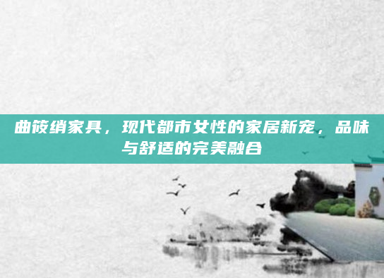 曲筱绡家具，现代都市女性的家居新宠，品味与舒适的完美融合