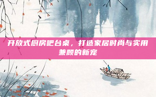 开放式厨房吧台桌，打造家居时尚与实用兼顾的新宠