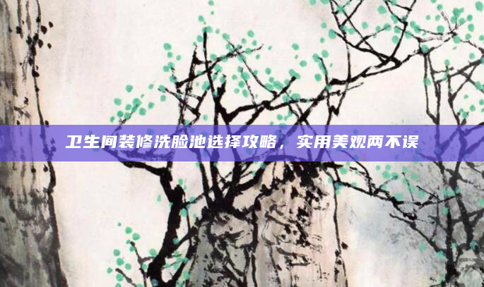 卫生间装修洗脸池选择攻略，实用美观两不误