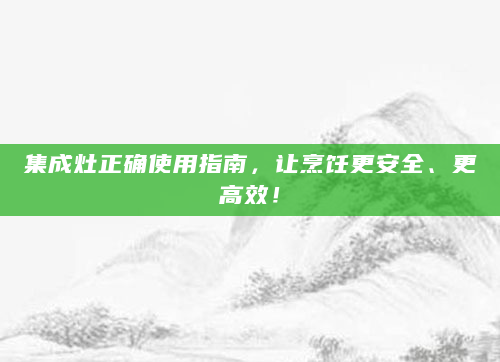 集成灶正确使用指南，让烹饪更安全、更高效！
