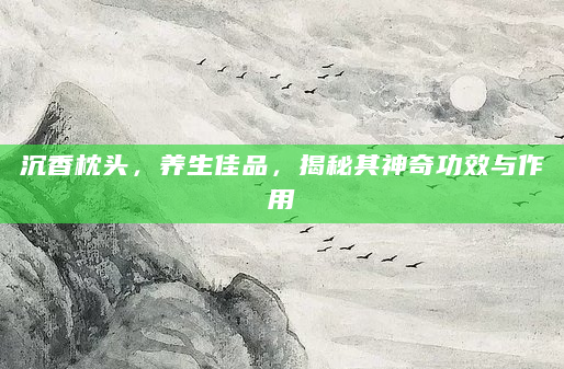 沉香枕头，养生佳品，揭秘其神奇功效与作用