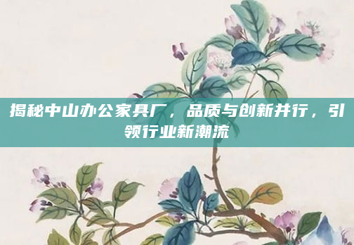 揭秘中山办公家具厂，品质与创新并行，引领行业新潮流