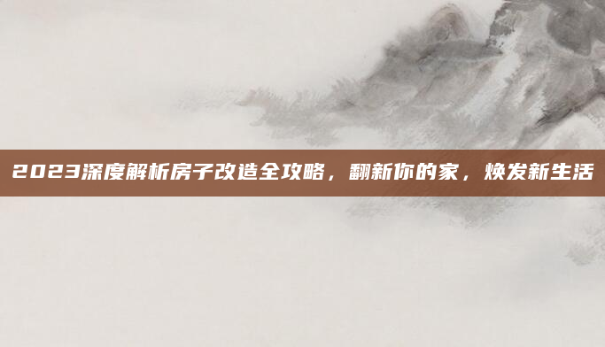 2023深度解析房子改造全攻略，翻新你的家，焕发新生活